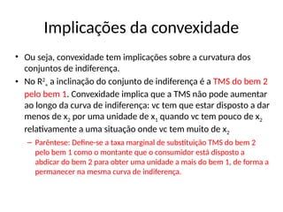 Implicações da convexidade
• Ou seja, convexidade tem implicações sobre a curvatura dos
conjuntos de indiferença.
• No R2
+ a inclinação do conjunto de indiferença é a TMS do bem 2
pelo bem 1. Convexidade implica que a TMS não pode aumentar
ao longo da curva de indiferença: vc tem que estar disposto a dar
menos de x2 por uma unidade de x1 quando vc tem pouco de x2
relativamente a uma situação onde vc tem muito de x2
– Parêntese: Define-se a taxa marginal de substituição TMS do bem 2
pelo bem 1 como o montante que o consumidor está disposto a
abdicar do bem 2 para obter uma unidade a mais do bem 1, de forma a
permanecer na mesma curva de indiferença.
 