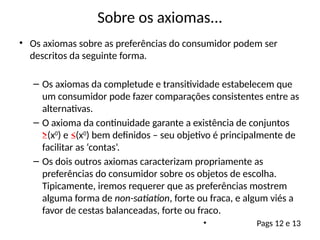 Sobre os axiomas...
• Os axiomas sobre as preferências do consumidor podem ser
descritos da seguinte forma.
– Os axiomas da completude e transitividade estabelecem que
um consumidor pode fazer comparações consistentes entre as
alternativas.
– O axioma da continuidade garante a existência de conjuntos
≥(x0
) e ≤(x0
) bem definidos – seu objetivo é principalmente de
facilitar as ‘contas’.
– Os dois outros axiomas caracterizam propriamente as
preferências do consumidor sobre os objetos de escolha.
Tipicamente, iremos requerer que as preferências mostrem
alguma forma de non-satiation, forte ou fraca, e algum viés a
favor de cestas balanceadas, forte ou fraco.
• Pags 12 e 13
 