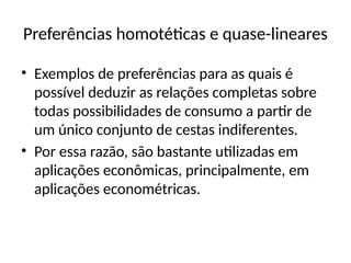 Preferências homotéticas e quase-lineares
• Exemplos de preferências para as quais é
possível deduzir as relações completas sobre
todas possibilidades de consumo a partir de
um único conjunto de cestas indiferentes.
• Por essa razão, são bastante utilizadas em
aplicações econômicas, principalmente, em
aplicações econométricas.
 