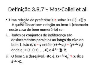 Definição 3.B.7 – Mas-Collel et all
• Uma relação de preferência ≥ sobre X= (-, +) x
é quase-linear com relação ao bem 1 (chamado
neste caso de bem numerário) se:
i. Todos os conjuntos de indiferença são
deslocamentos paralelos ao longo do eixo do
bem 1, isto é, x ~ y então (x+e1) ~ (y+e1)
onde e1 = (1, 0, 0, ..., 0) e   R.
ii. O bem 1 é desejável, isto é, (x+e1) > x, x e
>0.
1


n
R
 