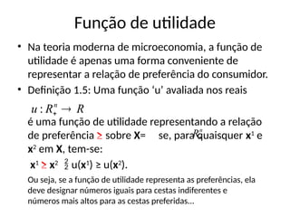 Função de utilidade
• Na teoria moderna de microeconomia, a função de
utilidade é apenas uma forma conveniente de
representar a relação de preferência do consumidor.
• Definição 1.5: Uma função ‘u’ avaliada nos reais
é uma função de utilidade representando a relação
de preferência ≥ sobre X= se, para quaisquer x1
e
x2
em X, tem-se:
x1
≥ x2
 u(x1
) ≥ u(x2
).
R
R
u n


:
n
R
Ou seja, se a função de utilidade representa as preferências, ela
deve designar números iguais para cestas indiferentes e
números mais altos para as cestas preferidas...
 