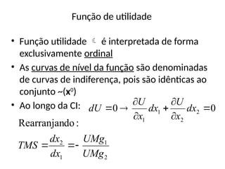 Função de utilidade
• Função utilidade  é interpretada de forma
exclusivamente ordinal
• As curvas de nível da função são denominadas
de curvas de indiferença, pois são idênticas ao
conjunto ~(x0
)
• Ao longo da CI: 0
0 2
2
1
1







 dx
x
U
dx
x
U
dU
2
1
1
2
:
do
Rearranjan
UMg
UMg
dx
dx
TMS 


 