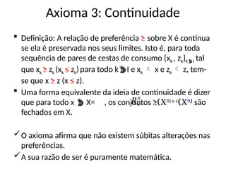 Axioma 3: Continuidade
 Definição: A relação de preferência ≥ sobre X é contínua
se ela é preservada nos seus limites. Isto é, para toda
sequência de pares de cestas de consumo {xk , zk}kI tal
que xk ≥ zk (xk ≤ zk)para todo kI e xk  x e zk  z, tem-
se que x ≥ z (x ≤ z).
 Uma forma equivalente da ideia de continuidade é dizer
que para todo x  X= , os conjuntos ≥(x0) e ≤
(x0)
são
fechados em X.
O axioma afirma que não existem súbitas alterações nas
preferências.
A sua razão de ser é puramente matemática.
n
R
 