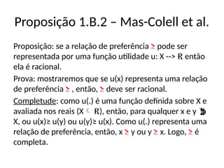 Proposição 1.B.2 – Mas-Colell et al.
Proposição: se a relação de preferência ≥ pode ser
representada por uma função utilidade u: X --> R então
ela é racional.
Prova: mostraremos que se u(x) representa uma relação
de preferência ≥ , então, ≥ deve ser racional.
Completude: como u(.) é uma função definida sobre X e
avaliada nos reais (X R), então, para qualquer x e y 
X, ou u(x)≥ u(y) ou u(y)≥ u(x). Como u(.) representa uma
relação de preferência, então, x ≥ y ou y ≥ x. Logo, ≥ é
completa.
 