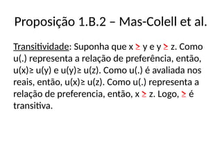 Proposição 1.B.2 – Mas-Colell et al.
Transitividade: Suponha que x ≥ y e y ≥ z. Como
u(.) representa a relação de preferência, então,
u(x)≥ u(y) e u(y)≥ u(z). Como u(.) é avaliada nos
reais, então, u(x)≥ u(z). Como u(.) representa a
relação de preferencia, então, x ≥ z. Logo, ≥ é
transitiva.
 