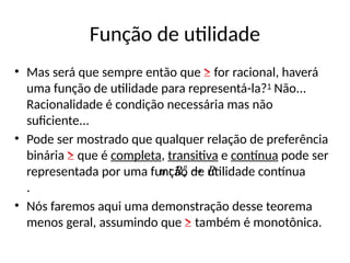 Função de utilidade
• Mas será que sempre então que ≥ for racional, haverá
uma função de utilidade para representá-la?1
Não...
Racionalidade é condição necessária mas não
suficiente...
• Pode ser mostrado que qualquer relação de preferência
binária ≥ que é completa, transitiva e contínua pode ser
representada por uma função de utilidade contínua
.
• Nós faremos aqui uma demonstração desse teorema
menos geral, assumindo que ≥ também é monotônica.
R
R
u n


:
 