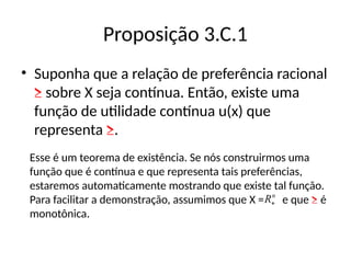 Proposição 3.C.1
• Suponha que a relação de preferência racional
≥ sobre X seja contínua. Então, existe uma
função de utilidade contínua u(x) que
representa ≥.
Esse é um teorema de existência. Se nós construirmos uma
função que é contínua e que representa tais preferências,
estaremos automaticamente mostrando que existe tal função.
Para facilitar a demonstração, assumimos que X = e que ≥ é
monotônica.
n
R
 