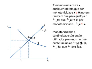 1
1
e
x
(x)e
x1
x2
Tomemos uma cesta x
qualquer; notem que por
monotonicidade x ≥ 0; notem
também que para qualquer
a tal que ae >> x, por
monotonicidade , ae ≥ x.
Monotonicidade e
continuidade são então
utilizados para mostrar que
existe um único (x)  [0,
a] tal que (x) e  x.
Z
ae
 
