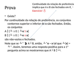 Prova
• Existe?
Por continuidade da relação de preferência, os conjuntos
contornos superior e inferior de x são fechados. Então,
os conjuntos
A  { ≥ 0 | e ≥ x}
B  { ≥ 0 | e ≤ x}
são não-vazios e fechados.
Note que se *  A  B, então, *e ~ x tal que (x) =
*. Assim, teremos uma resposta positiva para a 1ª
pergunta acima se mostrarmos que A  B  .
Continuidade da relação de preferência
implica que A e B são fechados em R+
Exercício! 
 