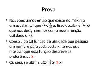 Prova
• Nós concluímos então que existe no máximo
um escalar, tal que e  x. Esse escalar é (x)
que nós designaremos como nossa função
utilidade u(x).
• Construída tal função de utilidade que designa
um número para cada cesta x, temos que
mostrar que esta função descreve as
preferências ≥ .
• Ou seja, se u(x1
) ≥ u(x2
)  x1
≥ x2
 