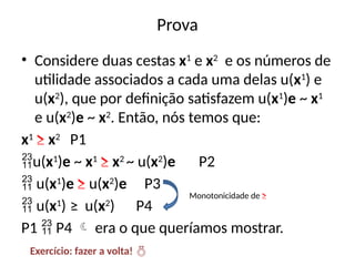 Prova
• Considere duas cestas x1
e x2
e os números de
utilidade associados a cada uma delas u(x1
) e
u(x2
), que por definição satisfazem u(x1
)e ~ x1
e u(x2
)e ~ x2
. Então, nós temos que:
x1
≥ x2
P1
u(x1
)e ~ x1
≥ x2
~ u(x2
)e P2
 u(x1
)e ≥ u(x2
)e P3
 u(x1
) ≥ u(x2
) P4
P1  P4  era o que queríamos mostrar.
Monotonicidade de ≥
Exercício: fazer a volta! 
 
