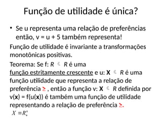 Função de utilidade é única?
• Se u representa uma relação de preferências
então, v = u + 5 também representa!
Função de utilidade é invariante a transformações
monotônicas positivas.
Teorema: Se f: R  R é uma
função estritamente crescente e u: X  R é uma
função utilidade que representa a relação de
preferência ≥ , então a função v: X  R definida por
v(x) = f(u(x)) é também uma função de utilidade
representando a relação de preferência ≥.
n
R
X 

 