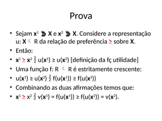 Prova
• Sejam x1
 X e x2
 X. Considere a representação
u: X R da relação de preferência ≥ sobre X.
• Então:
• x1
≥ x2
 u(x1
) ≥ u(x2
) [definição da fç utilidade]
• Uma função f: R  R é estritamente crescente:
• u(x1
) ≥ u(x2
)  f(u(x1
)) ≥ f(u(x2
))
• Combinando as duas afirmações temos que:
• x1
≥ x2
 v(x1
) = f(u(x1
)) ≥ f(u(x2
)) = v(x2
).
 