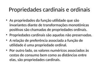Propriedades cardinais e ordinais
• As propriedades da função utilidade que são
invariantes diante de transformações monotônicas
positivas são chamadas de propriedades ordinais.
• Propriedades cardinais são aquelas não preservadas.
• A relação de preferência associada a função de
utilidade é uma propriedade ordinal.
• Por outro lado, os valores numéricos associados às
cestas de consumo bem como as distâncias entre
elas, são propriedades cardinais.
 
