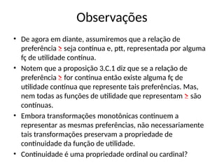 Observações
• De agora em diante, assumiremos que a relação de
preferência ≥ seja contínua e, ptt, representada por alguma
fç de utilidade contínua.
• Notem que a proposição 3.C.1 diz que se a relação de
preferência ≥ for contínua então existe alguma fç de
utilidade contínua que represente tais preferências. Mas,
nem todas as funções de utilidade que representam ≥ são
contínuas.
• Embora transformações monotônicas continuem a
representar as mesmas preferências, não necessariamente
tais transformações preservam a propriedade de
continuidade da função de utilidade.
• Continuidade é uma propriedade ordinal ou cardinal?
 