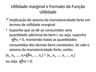 Utilidade marginal e Formato da Função
Utilidade
Implicação do axioma da monotonicidade forte em
termos de utilidade marginal
• Suponha que se dê ao consumidor uma
quantidade adicional do bem i, ou seja, suponha
xi > 0, mantendo todas as quantidades
consumidas dos demais bens constantes. Se vale o
axioma da monotonicidade forte, então:
(x1, x2, ..., xi+xi, ..., xn) > (x1, x2, ..., xi, ..., xn)
ou seja, U > 0.
 