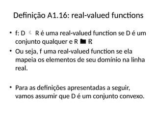 Definição A1.16: real-valued functions
• f: D  R é uma real-valued function se D é um
conjunto qualquer e R  R
• Ou seja, f uma real-valued function se ela
mapeia os elementos de seu domínio na linha
real.
• Para as definições apresentadas a seguir,
vamos assumir que D é um conjunto convexo.
 