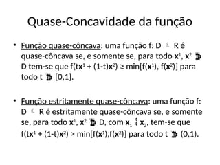 Quase-Concavidade da função
• Função quase-côncava: uma função f: D  R é
quase-côncava se, e somente se, para todo x1
, x2

D tem-se que f(tx1
+ (1-t)x2
) ≥ min[f(x1
), f(x2
)] para
todo t  [0,1].
• Função estritamente quase-côncava: uma função f:
D  R é estritamente quase-côncava se, e somente
se, para todo x1
, x2
 D, com x1  x2, tem-se que
f(tx1
+ (1-t)x2
) > min[f(x1
),f(x2
)] para todo t  (0,1).
 