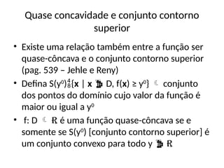 Quase concavidade e conjunto contorno
superior
• Existe uma relação também entre a função ser
quase-côncava e o conjunto contorno superior
(pag. 539 – Jehle e Reny)
• Defina S(y0
){x | x  D, f(x) ≥ y0
}  conjunto
dos pontos do domínio cujo valor da função é
maior ou igual a y0
• f: D  R é uma função quase-côncava se e
somente se S(y0
) [conjunto contorno superior] é
um conjunto convexo para todo y  R
 