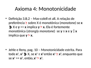 Axioma 4: Monotonicidade
• Definição 3.B.2 – Mas-colell et all. A relação de
preferência ≥ sobre X é monotônica (monotone) se x
 X e y >> x implica y > x. Ela é fortemente
monotônica (strongly monotone) se y ≥ x e y  x
implica que y > x.
• Jehle e Reny, pag. 10 – Monotonicidade estrita. Para
todo x1
, x2
 X, se x1
≥ x2
então x1
≥ x2
,enquanto que
se x1
>> x2
, então,x1
> x2
.
 