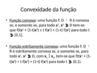 Convexidade da função
• Função convexa: uma função f: D  R é convexa
se, e somente se, para todo x1
, x2
 D tem-se
que f(tx1
+ (1-t)x2
) ≤ t f(x1
) + (1-t) f(x2
) para todo t
 [0,1].
• Função estritamente convexa: uma função f: D 
R é estritamente convexa se, e somente se, para
todo x1
, x2
 D, com x1  x2, tem-se que f(tx1
+ (1-
t)x2
) < t f(x1
) + (1-t) f(x2
) para todo t  (0,1).
 