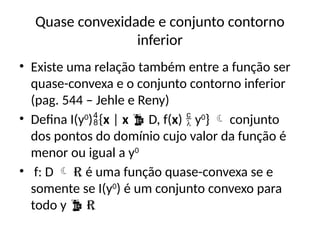 Quase convexidade e conjunto contorno
inferior
• Existe uma relação também entre a função ser
quase-convexa e o conjunto contorno inferior
(pag. 544 – Jehle e Reny)
• Defina I(y0
){x | x  D, f(x)  y0
}  conjunto
dos pontos do domínio cujo valor da função é
menor ou igual a y0
• f: D  R é uma função quase-convexa se e
somente se I(y0
) é um conjunto convexo para
todo y  R
 