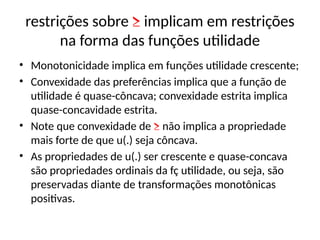 restrições sobre ≥ implicam em restrições
na forma das funções utilidade
• Monotonicidade implica em funções utilidade crescente;
• Convexidade das preferências implica que a função de
utilidade é quase-côncava; convexidade estrita implica
quase-concavidade estrita.
• Note que convexidade de ≥ não implica a propriedade
mais forte de que u(.) seja côncava.
• As propriedades de u(.) ser crescente e quase-concava
são propriedades ordinais da fç utilidade, ou seja, são
preservadas diante de transformações monotônicas
positivas.
 