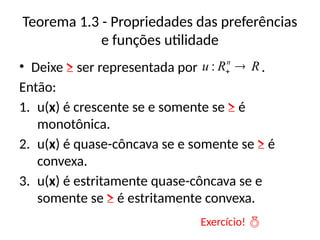 Teorema 1.3 - Propriedades das preferências
e funções utilidade
• Deixe ≥ ser representada por .
Então:
1. u(x) é crescente se e somente se ≥ é
monotônica.
2. u(x) é quase-côncava se e somente se ≥ é
convexa.
3. u(x) é estritamente quase-côncava se e
somente se ≥ é estritamente convexa.
R
R
u n


:
Exercício! 
 