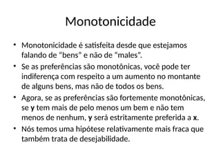 Monotonicidade
• Monotonicidade é satisfeita desde que estejamos
falando de “bens” e não de “males”.
• Se as preferências são monotônicas, você pode ter
indiferença com respeito a um aumento no montante
de alguns bens, mas não de todos os bens.
• Agora, se as preferências são fortemente monotônicas,
se y tem mais de pelo menos um bem e não tem
menos de nenhum, y será estritamente preferida a x.
• Nós temos uma hipótese relativamente mais fraca que
também trata de desejabilidade.
 