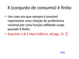 X (conjunto de consumo) é finito
• Um caso em que sempre é possível
representar uma relação de preferência
racional por uma função utilidade surge
quando X finito.
• Exercício 1.B.5 Mas-Collel et. all pag. 15 
Voltar
 