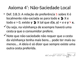 Axioma 4’: Não-Saciedade Local
• Def. 3.B.3: A relação de preferência ≥ sobre X é
localmente não-saciada se para todo x  X e
todo e > 0, existe y  X tal que d(x, y) < e e y > x.
Ou seja, na vizinhança de xsempre haverá uma
cesta y que o consumidor prefere.
Note que não-saciedade não requer que a cesta
da vizinhança tenha mais bens... pode ter mais ou
menos... A ideia é só dizer que sempre existe uma
outra cesta preferida.
 
2
1
0
0
0
0
)
(
)
(
)
,
( 






n
i
i
i
T
x
x
x
x
x
x
x
x
d
 