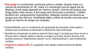 • Pré-carga é o enchimento ventricular prévio à sístole. Quanto maior é o
volume de enchimento do VE, maior é a contracção que do segue (lei de
Starling). A pré-carga depende do “retorno venoso” (volume de sangue que
chega pelas veias cavas). A pré-carga está diminuída (e portanto, o débito
também) em: sangramentos importantes, dilatação venosa (armazena-se
sangue que não retorna), imobilidade (falta o efeito da bomba muscular para
ajudar ao retorno do sangue ao coração).
• Contractilidade, que é o rendimento da contracção do miocárdio. Está sujeito a
factores que aumentam ou diminuem a eficácia de cada contracção.
• Resistência encontrada no sistema arterial (“pós-carga”): pressão que deve vencer o
VE para abrir a válvula aórtica e ejectar o sangue na árvore arterial. Quanto mais
pressão (como na “hipertensão arterial” ou na “arteriosclerose”), pior rendimento
cardíaco.
• Frequência cardíaca (FC). É o regulador mais rápido e determinante do débito
cardíaco.
 