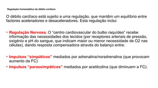 Regulação homeostática do débito cardíaco
O débito cardíaco está sujeito a uma regulação, que mantêm um equilíbrio entre
factores aceleradores e desaceleradores. Esta regulação inclui:
• Regulação Nervosa. O “centro cardiovascular do bulbo raquídeo” recebe
informação das necessidades dos tecidos (por receptores arteriais de pressão,
oxigénio e pH do sangue, que indicam maior ou menor necessidade de O2 nas
células), dando resposta compensadora através do balanço entre:
• Impulsos “simpáticos” mediados por adrenalina/noradrenalina (que provocam
aumento da FC)
• Impulsos “parassimpáticos” mediados por acetilcolina (que diminuem a FC).
 