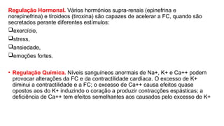 Regulação Hormonal. Vários hormónios supra-renais (epinefrina e
norepinefrina) e tiroideos (tiroxina) são capazes de acelerar a FC, quando são
secretados perante diferentes estímulos:
exercício,
stress,
ansiedade,
emoções fortes.
• Regulação Química. Níveis sanguíneos anormais de Na+, K+ e Ca++ podem
provocar alterações da FC e da contractilidade cardíaca. O excesso de K+
diminui a contractilidade e a FC; o excesso de Ca++ causa efeitos quase
opostos aos do K+ induzindo o coração a produzir contracções espásticas; a
deficiência de Ca++ tem efeitos semelhantes aos causados pelo excesso de K+
 