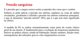 Pressão sanguínea
É a pressão que o sangue exerce contra as paredes dos vasos que o contém.
Embora se pode aplicar a pressão nas artérias, capilares ou veias de ambas
circulações, geralmente é referida a pressão nas artérias sistémicas principais,
o que se denomina “pressão arterial” (PA), que é a que tem mais significado
ao clínico.
A medida da PA se realiza sistematicamente como parte do exame clínico
geral de um doente. É fundamental para a avaliação de numerosos parâmetros
básicos na prática clínica: estado de hidratação, função cardíaca, função renal,
consequências das infecções graves e dos sangramentos severos.
 