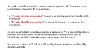 A pressão arterial é transmitida desde o coração, portanto, não é constante, mas
acompanha as mudanças do ciclo cardíaco:
• o “Pressão sistólica ou máxima” é a que se dá imediatamente depois da sístole
ventricular.
• o “Pressão diastólica ou mínima” é a que se dá durante o relaxamento dos
ventrículos.
No caso da circulação sistémica, a pressão é gerada pelo VE e transmitida a todo o
sistema circulatório, onde vai diminuindo progressivamente pelo efeito da
“resistência vascular” (atrito do sangue contra as paredes dos vasos).
Nas artérias centrais, a PA é de uns 120 mmHg durante a sístole e de 80 mmHg
durante a diástole
 