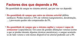 Factores dos que depende a PA.
Da quantidade de sangue no sistema arterial, que por sua vez depende:
• Da quantidade de sangue que entra no sistema arterial (débito
cardíaco). Perdas maiores a 10% da volémia (sangramentos, desidratação,
…) provocam quedas não compensadas da PA.
• Da quantidade de sangue que o sistema capilar e venoso é capaz de
armazenar (capacitância). Em casos de grandes dilatações venosas (como
a que se produz durante algumas técnicas anestésicas), o sangue acumula-
se do lado venoso e está menos disponível no arterial podendo cair a PA
 