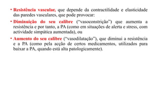 • Resistência vascular, que depende da contractilidade e elasticidade
das paredes vasculares, que pode provocar:
• Diminuição do seu calibre (“vasoconstrição”) que aumenta a
resistência e por tanto, a PA (como em situações de alerta e stress, com
actividade simpática aumentada), ou
• Aumento do seu calibre (“vasodilatação”), que diminui a resistência
e a PA (como pela acção de certos medicamentos, utilizados para
baixar a PA, quando está alta patologicamente).
 