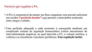 Factores que regulam a PA.
• A PA é a responsável de manter um fluxo sanguíneo com pressão suficiente
nos tecidos (“perfusão tissular”) que permita o intercâmbio molecular
entre sangue e células.
• Uma perfusão adequada a cada momento é conseguida mediante um
complicado sistema de regulação homeostática (vários mecanismos de
retro-alimentação negativa), no qual intervêm a FC, o volume sistólico, a
volémia e as resistências vasculares periféricas. Esta regulação inclui:
 