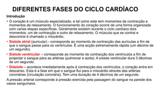 DIFERENTES FASES DO CICLO CARDÍACO
Introdução
• O coração é um músculo especializado, e tal como este tem momentos de contracção e
momentos de relaxamento. O funcionamento do coração ocorre de uma forma organizada
com varias etapas específicas. Geralmente existem durante o ciclo cardíaco dois
momentos: um de contracção e outro de relaxamento. O músculo que se contrai e
descontrai é chamado o miocárdio.
• Sístole atrial (auricular) - corresponde ao momento de contracção das aurículas a fim de
que o sangue passe para os ventrículos. É uma acção extremamente rápida (um décimo de
um segundo).
• Sístole ventricular – corresponde ao momento de contracção dos ventrículos a fim de
projectar o sangue para as artérias (pulmonar e aorta). A sístole ventricular dura 3 décimos
de um segundo.
• Diástole – acontece imediatamente após à contracção dos ventrículos, o coração entra em
descanso. Esta é a fase em que o sangue flui para o miocárdio através das artérias
coronárias (circulação coronária). Tem uma duração de 4 décimos de um segundo.
A pressão arterial corresponde à pressão exercida pela passagem do sangue na parede dos
vasos sanguíneos.
 
