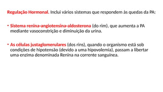 Regulação Hormonal. Inclui vários sistemas que respondem às quedas da PA:
• Sistema renina-angiotensina-aldosterona (do rim), que aumenta a PA
mediante vasoconstrição e diminuição da urina.
• As células justaglomerulares (dos rins), quando o organismo está sob
condições de hipotensão (devido a uma hipovolemia), passam a libertar
uma enzima denominada Renina na corrente sanguínea.
 