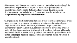 • No sangue, a renina age sobre uma proteína chamada Angiotensinogênio
liberando a Angiotensina I. Ao passar pelos vasos pulmonares, a
angiotensina I sofre acção da Enzima Conversora de Angiotensina
(comummente chamada ECA) ou Convertase, transformando-se em
Angiotensina II (um potente vasoconstritor).
• A angiotensina II estimulará rapidamente a vasoconstrição em muitas áreas
do corpo com consequente elevação da pressão arterial. Além disso a
angiotensina II estimula a reabsorção de Sódio e água pelos rins
aumentando assim a volémia, e, consequentemente elevando a pressão
arterial. Simultaneamente, a angiotensina II, também estimula a liberação
do hormônio aldosterona, pelas glândulas supra-renais, que estimula mais
ainda a absorção de sódio e água, aumentando ainda mais a volémia e a
pressão arterial.
 