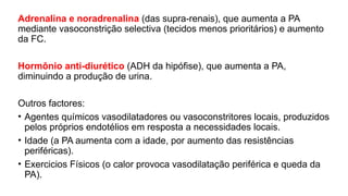 Adrenalina e noradrenalina (das supra-renais), que aumenta a PA
mediante vasoconstrição selectiva (tecidos menos prioritários) e aumento
da FC.
Hormônio anti-diurético (ADH da hipófise), que aumenta a PA,
diminuindo a produção de urina.
Outros factores:
• Agentes químicos vasodilatadores ou vasoconstritores locais, produzidos
pelos próprios endotélios em resposta a necessidades locais.
• Idade (a PA aumenta com a idade, por aumento das resistências
periféricas).
• Exercicios Físicos (o calor provoca vasodilatação periférica e queda da
PA).
 