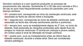 Som/tom cardíaco é o som (audível) produzido no processo de
encerramento das válvulas. Geralmente S1 e S2 são sons normais e S3 e
S4 são os sons mais frequentemente ouvidos em pacientes com uma
doença cardíaca:
• S1= primeiro tom, corresponde ao início da contracção ventricular, está
associado ao fecho da válvula mitral e tricúspide.
• S2 = segundo tom, corresponde ao início da diástole ventricular; está
associado ao fecho das válvulas semilunares (aórtica e pulmonar).
• S3 = terceiro tom, ouve se imediatamente depois do 2⁰ tom, no inicio da
diástole. Está associado às vibrações produzidas pelo rápido fluxo de
sangue no músculo ventricular. É normal em crianças e jovens sadios,
em outros casos é sinal de alteração da função cardíaca.
• S4 = quarto som, ouve se imediatamente antes da última fase da
diástole ventricular, durante a sístole atrial. Deve ser considerado
sempre patológico.
 