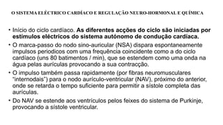O SISTEMA ELÉCTRICO CARDÍACO E REGULAÇÃO NEURO-HORMONAL E QUÍMICA
• Início do ciclo cardíaco. As diferentes acções do ciclo são iniciadas por
estímulos eléctricos do sistema autónomo de condução cardíaca.
• O marca-passo do nodo sino-auricular (NSA) dispara espontaneamente
impulsos periodicos com uma frequência coincidente como a do ciclo
cardíaco (uns 80 batimentos / min), que se estendem como uma onda na
água pelas aurículas provocando a sua contracção.
• O impulso também passa rapidamente (por fibras neuromusculares
“internodais”) para o nodo aurículo-ventricular (NAV), próximo do anterior,
onde se retarda o tempo suficiente para permitir a sístole completa das
aurículas.
• Do NAV se estende aos ventrículos pelos feixes do sistema de Purkinje,
provocando a sístole ventricular.
 