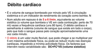 Débito cardíaco
• É o volume de sangue bombeado por minuto pelo VE à circulação
sistémica e é um indicador de rendimento do coração como bomba. N
• Num adulto em repouso é de 5 a 6 l/min, equivalente ao volume
sistólico (o volume que bombeia o VE em cada contracção: perto de 70
ml) vezes a frequência cardíaca (uns 80 bpm). O débito cardíaco é
semelhante à volémia (volume de sangue que existe em todo o corpo),
pelo que todo o sangue passa pelo coração aproximadamente uma
vez cada minuto.
• O débito é um valor muito flexível, que pode chegar a se multiplicar por
5 em máxima actividade física, ou pode-se reduzir muito nas doenças
cardíacas, impedindo a mínima actividade física. Os factores que
intervêm nesta variabilidade são: DC=FC*VS (volume sistolico)
 