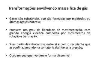 Transformações envolvendo massa fixa de gás

• Gases são substâncias que são formadas por moléculas ou
  átomos (gases nobres);

• Possuem um grau de liberdade de movimentação, com
  grande energia cinética composta por movimentos de
  rotação e translação;

• Suas partículas chocam-se entre si e com o recipiente que
  as confina, gerando na somatória das forças a pressão;

• Ocupam qualquer volume e forma disponível
 