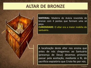 A localização deste altar nos ensina que
antes de nós chegarmos ao Santuário
[presença de Deus] devemos primeiro
passar pela aceitação, mediante a fé, do
sacrifício expiatório que Cristo fez por nós.
MATERIAL: Madeira de Acácia revestida de
bronze com 4 pontas que formam uma só
peça.
CURIOSIDADE: O altar era a maior mobília do
santuário.
Pr.Davi Passos
 