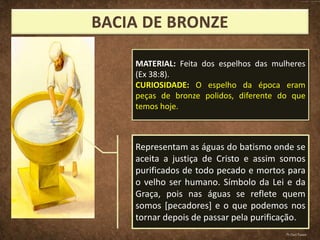 Representam as águas do batismo onde se
aceita a justiça de Cristo e assim somos
purificados de todo pecado e mortos para
o velho ser humano. Símbolo da Lei e da
Graça, pois nas águas se reflete quem
somos [pecadores] e o que podemos nos
tornar depois de passar pela purificação.
MATERIAL: Feita dos espelhos das mulheres
(Ex 38:8).
CURIOSIDADE: O espelho da época eram
peças de bronze polidos, diferente do que
temos hoje.
Pr.Davi Passos
 