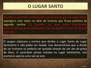 Quando o sacerdote entrava com a bacia de sangue no Lugar Santo,
aspergia-o sete vezes no altar de incenso que ficava próximo da
segunda cortina. Os pecados do povo eram transferidos
simbolicamente para o Santuário. Isso se repetia 2 vezes ao dia por
todo ano.
O sangue salpicava a cortina que dividia o Lugar Santo do Lugar
Santíssimo e não podia ser lavada. Isso demonstrava que a dívida
do ser humano só poderia ser quitada através de um ato de graça
de Deus. O sacerdote jamais entrava no Lugar Santíssimo, isso
acontecia apenas uma vez ao ano.
Pr.Davi Passos
 